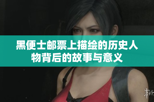 黑便士邮票上描绘的历史人物背后的故事与意义