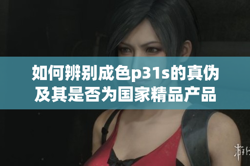 如何辨别成色p31s的真伪及其是否为国家精品产品