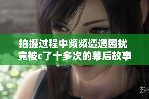 拍摄过程中频频遭遇困扰 竟被c了十多次的幕后故事揭秘