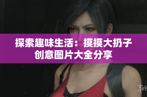 探索趣味生活：摸摸大扔子创意图片大全分享
