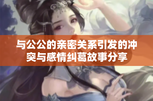 与公公的亲密关系引发的冲突与感情纠葛故事分享