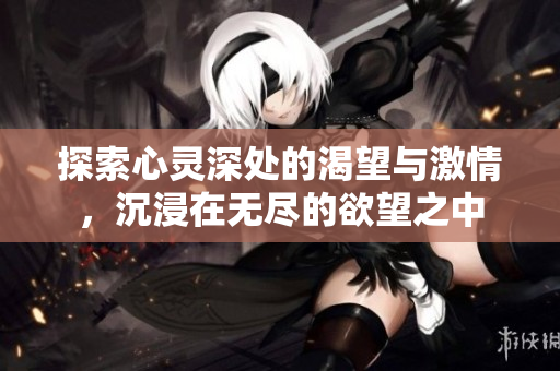 探索心灵深处的渴望与激情，沉浸在无尽的欲望之中