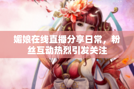 媚娘在线直播分享日常，粉丝互动热烈引发关注