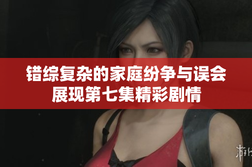 错综复杂的家庭纷争与误会展现第七集精彩剧情