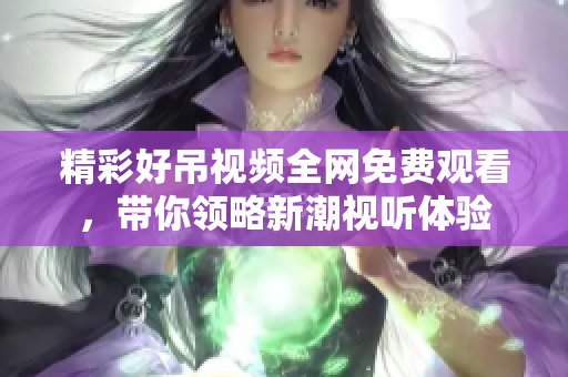 精彩好吊视频全网免费观看，带你领略新潮视听体验