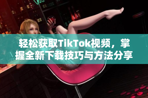 轻松获取TikTok视频，掌握全新下载技巧与方法分享