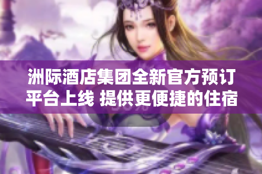 洲际酒店集团全新官方预订平台上线 提供更便捷的住宿体验