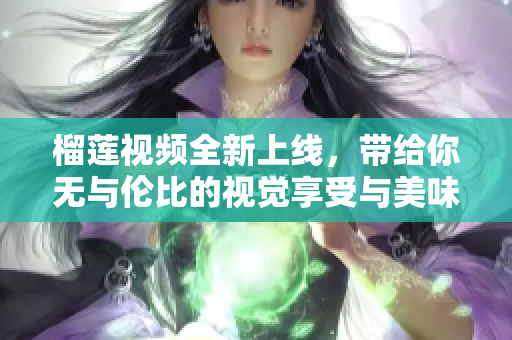 榴莲视频全新上线，带给你无与伦比的视觉享受与美味体验