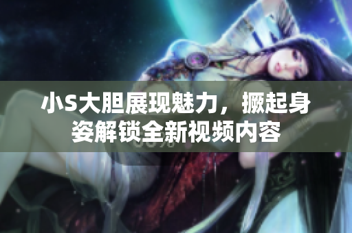 小S大胆展现魅力，撅起身姿解锁全新视频内容