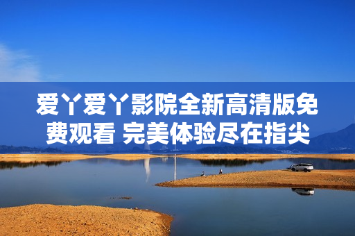 爱丫爱丫影院全新高清版免费观看 完美体验尽在指尖之中