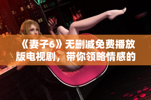 《妻子6》无删减免费播放版电视剧，带你领略情感的复杂与深度