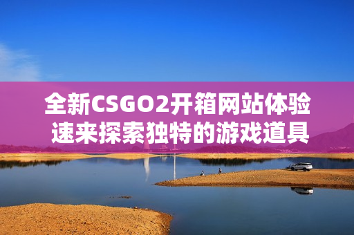 全新CSGO2开箱网站体验 速来探索独特的游戏道具与奖励
