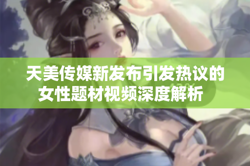 天美传媒新发布引发热议的女性题材视频深度解析  