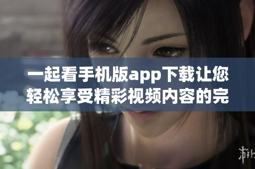 一起看手机版app下载让您轻松享受精彩视频内容的完美体验