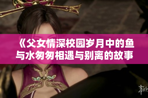 《父女情深校园岁月中的鱼与水匆匆相遇与别离的故事》