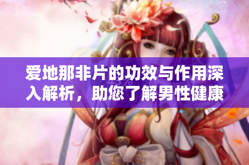 爱地那非片的功效与作用深入解析，助您了解男性健康新选择