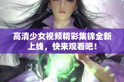 高清少女视频精彩集锦全新上线，快来观看吧！