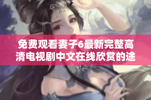 免费观看妻子6最新完整高清电视剧中文在线欣赏的途径与方法