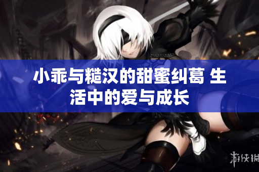 小乖与糙汉的甜蜜纠葛 生活中的爱与成长