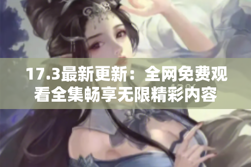 17.3最新更新：全网免费观看全集畅享无限精彩内容