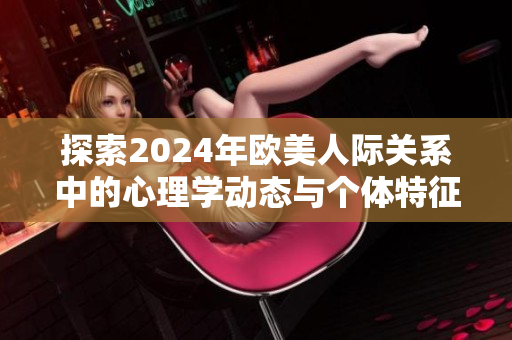 探索2024年欧美人际关系中的心理学动态与个体特征分析