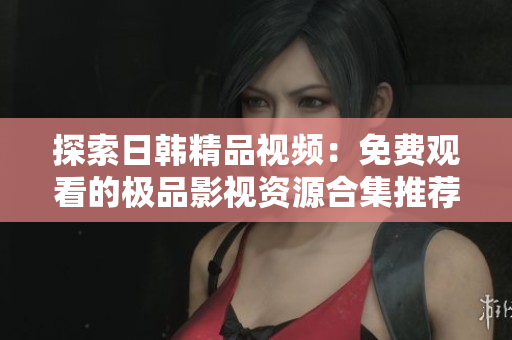 探索日韩精品视频：免费观看的极品影视资源合集推荐
