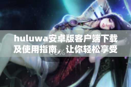 huluwa安卓版客户端下载及使用指南，让你轻松享受精彩内容