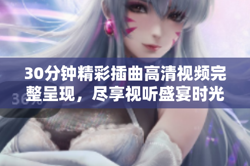 30分钟精彩插曲高清视频完整呈现，尽享视听盛宴时光之旅