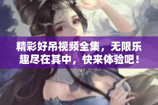 精彩好吊视频全集，无限乐趣尽在其中，快来体验吧！