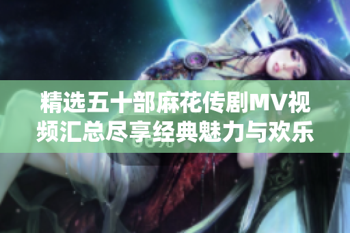 精选五十部麻花传剧MV视频汇总尽享经典魅力与欢乐演绎