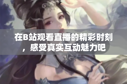 在B站观看直播的精彩时刻，感受真实互动魅力吧
