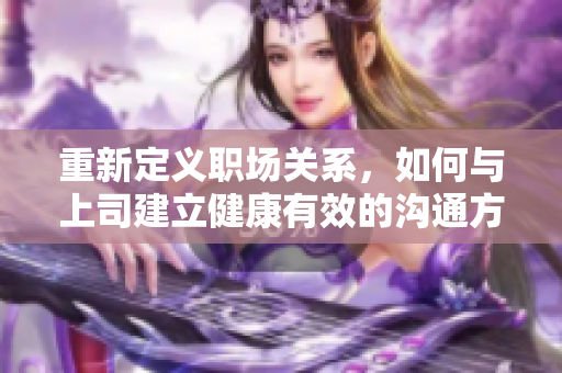 重新定义职场关系，如何与上司建立健康有效的沟通方式