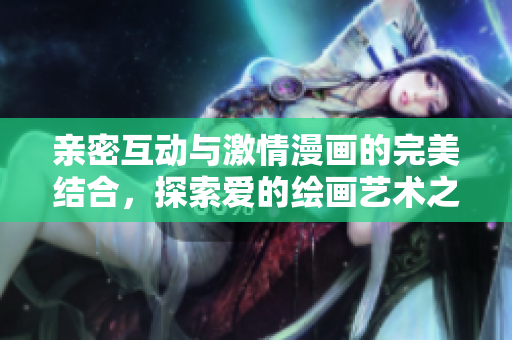 亲密互动与激情漫画的完美结合，探索爱的绘画艺术之旅