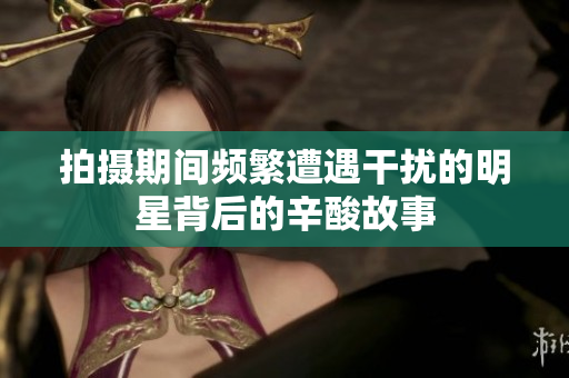 拍摄期间频繁遭遇干扰的明星背后的辛酸故事