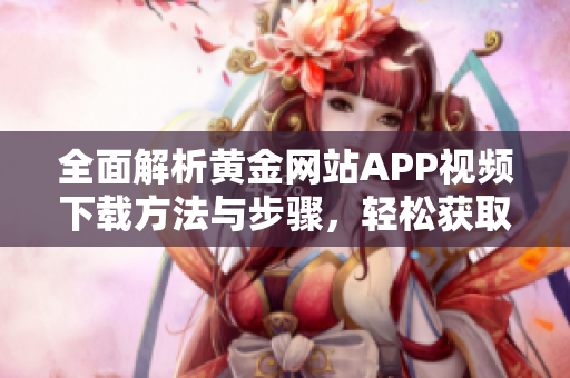 全面解析黄金网站APP视频下载方法与步骤，轻松获取精彩内容