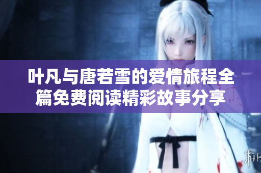 叶凡与唐若雪的爱情旅程全篇免费阅读精彩故事分享