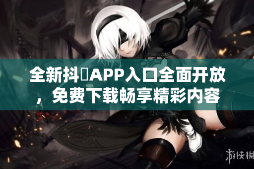 全新抖抈APP入口全面开放，免费下载畅享精彩内容