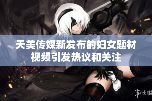 天美传媒新发布的妇女题材视频引发热议和关注