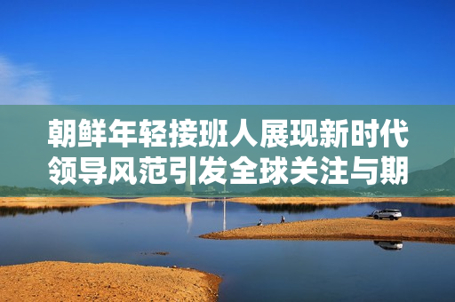 朝鲜年轻接班人展现新时代领导风范引发全球关注与期待