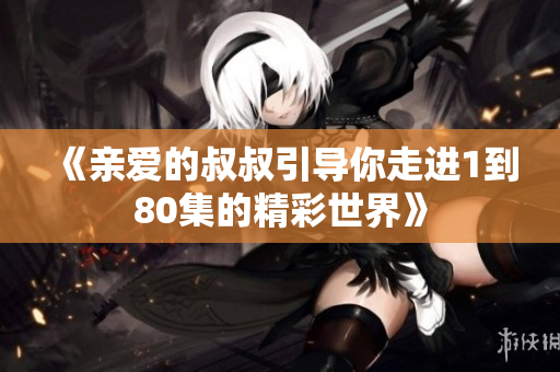 《亲爱的叔叔引导你走进1到80集的精彩世界》