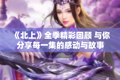 《北上》全季精彩回顾 与你分享每一集的感动与故事