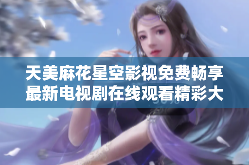 天美麻花星空影视免费畅享最新电视剧在线观看精彩大揭秘