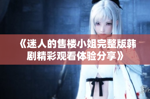 《迷人的售楼小姐完整版韩剧精彩观看体验分享》
