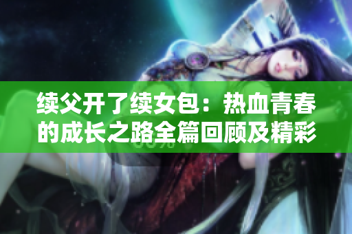 续父开了续女包：热血青春的成长之路全篇回顾及精彩解析