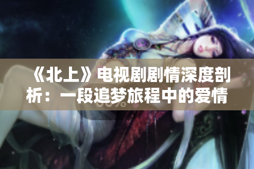 《北上》电视剧剧情深度剖析：一段追梦旅程中的爱情与奋斗故事