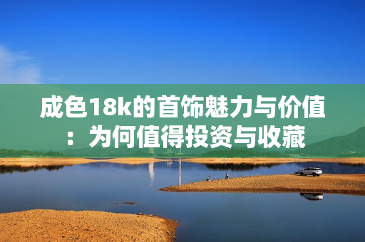成色18k的首饰魅力与价值：为何值得投资与收藏