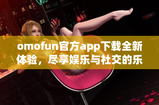 omofun官方app下载全新体验，尽享娱乐与社交的乐趣探秘