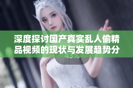 深度探讨国产真实乱人偷精品视频的现状与发展趋势分析