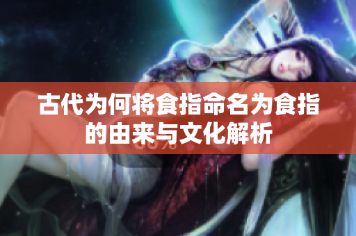 古代为何将食指命名为食指的由来与文化解析