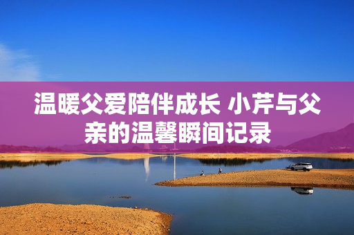 温暖父爱陪伴成长 小芹与父亲的温馨瞬间记录